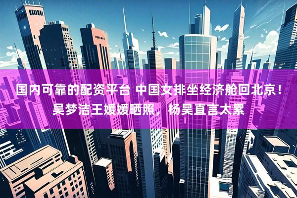 国内可靠的配资平台 中国女排坐经济舱回北京！吴梦洁王媛媛晒照，杨昊直言太累