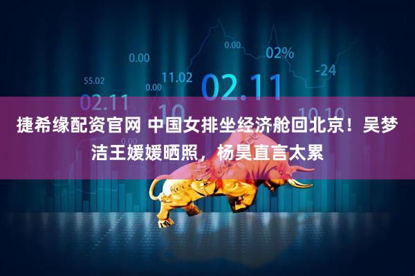 捷希缘配资官网 中国女排坐经济舱回北京！吴梦洁王媛媛晒照，杨昊直言太累