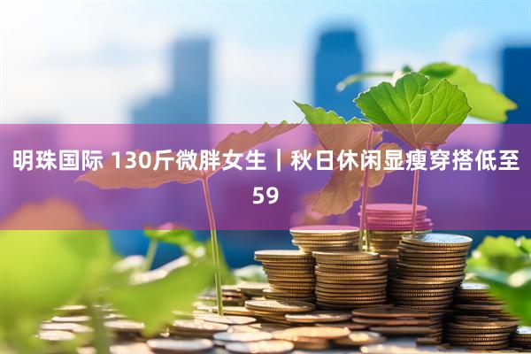 明珠国际 130斤微胖女生｜秋日休闲显瘦穿搭低至59