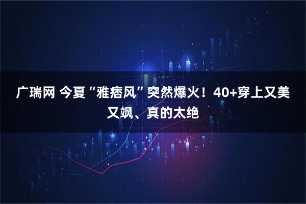 广瑞网 今夏“雅痞风”突然爆火！40+穿上又美又飒、真的太绝