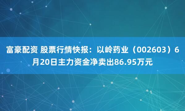 富豪配资 股票行情快报：以岭药业（002603）6月20日主力资金净卖出86.95万元