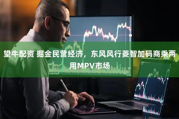 望牛配资 掘金民营经济，东风风行菱智加码商乘两用MPV市场