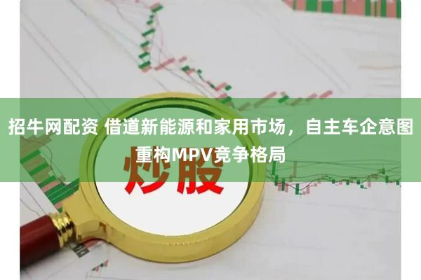 招牛网配资 借道新能源和家用市场，自主车企意图重构MPV竞争格局