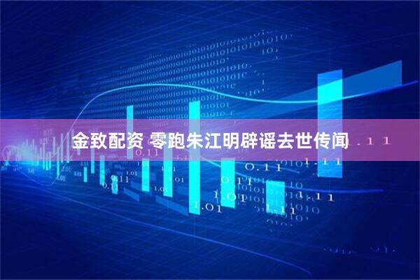 金致配资 零跑朱江明辟谣去世传闻