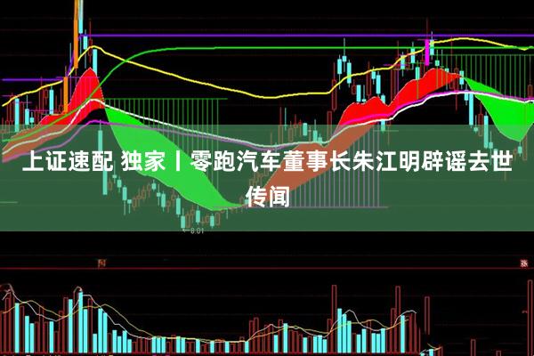 上证速配 独家丨零跑汽车董事长朱江明辟谣去世传闻