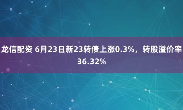 龙信配资 6月23日新23转债上涨0.3%，转股溢价率36.32%
