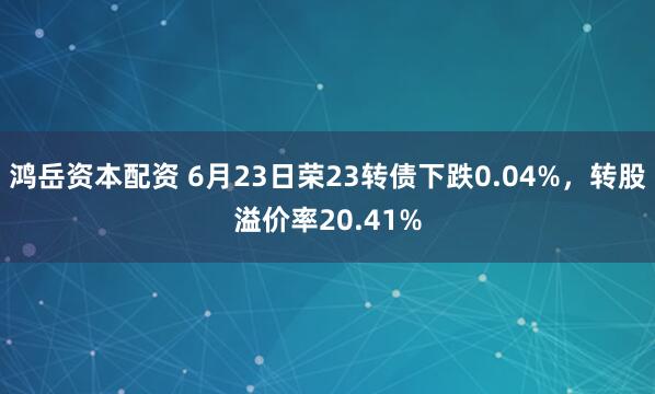 鸿岳资本配资 6月23日荣23转债下跌0.04%，转股溢价率20.41%