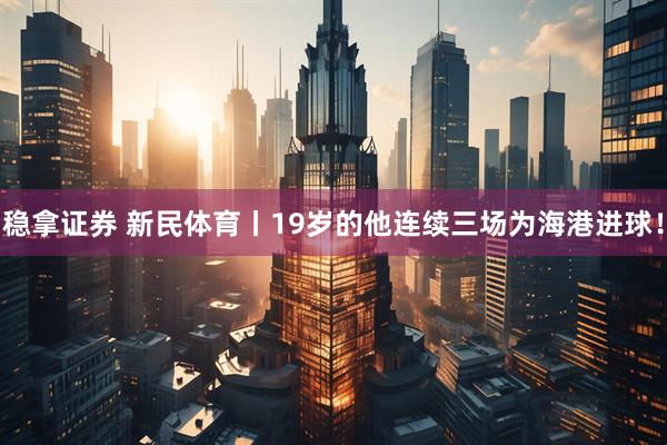 稳拿证券 新民体育丨19岁的他连续三场为海港进球！