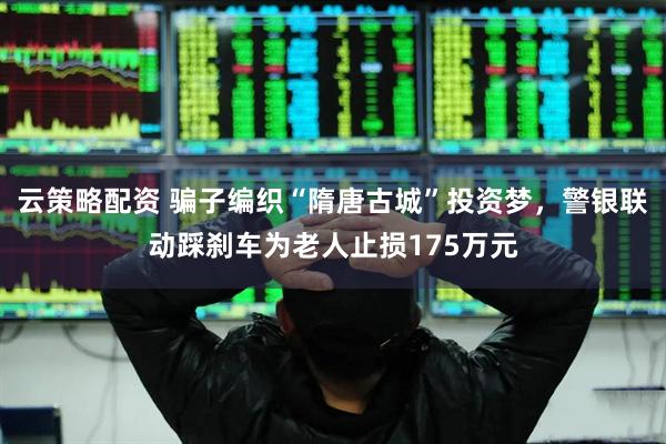 云策略配资 骗子编织“隋唐古城”投资梦，警银联动踩刹车为老人止损175万元
