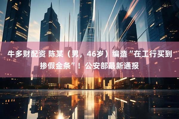 牛多财配资 陈某（男，46岁）编造“在工行买到掺假金条”！公安部最新通报