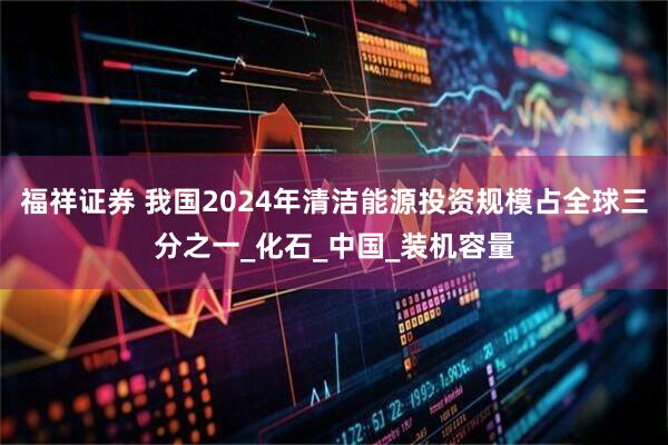 福祥证券 我国2024年清洁能源投资规模占全球三分之一_化石_中国_装机容量