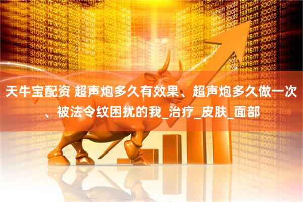 天牛宝配资 超声炮多久有效果、超声炮多久做一次、被法令纹困扰的我_治疗_皮肤_面部