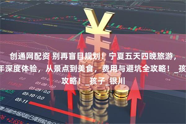 创通网配资 别再盲目规划！宁夏五天四晚旅游，带中老年深度体验，从景点到美食，费用与避坑全攻略！_孩子_银川