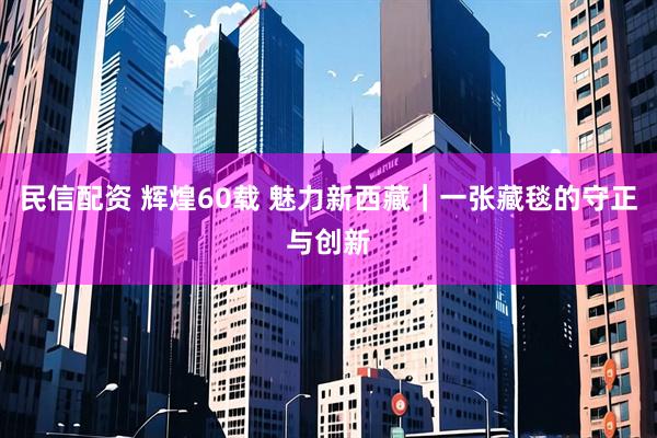 民信配资 辉煌60载 魅力新西藏｜一张藏毯的守正与创新