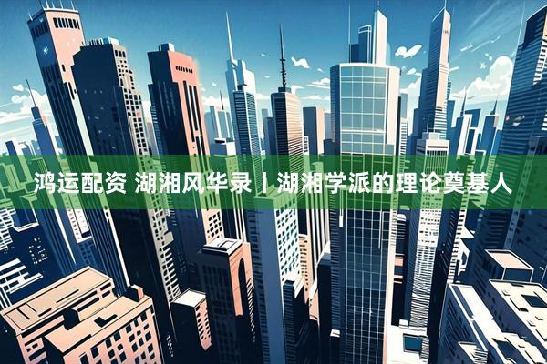 鸿运配资 湖湘风华录丨湖湘学派的理论奠基人