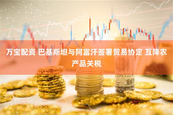 万宝配资 巴基斯坦与阿富汗签署贸易协定 互降农产品关税