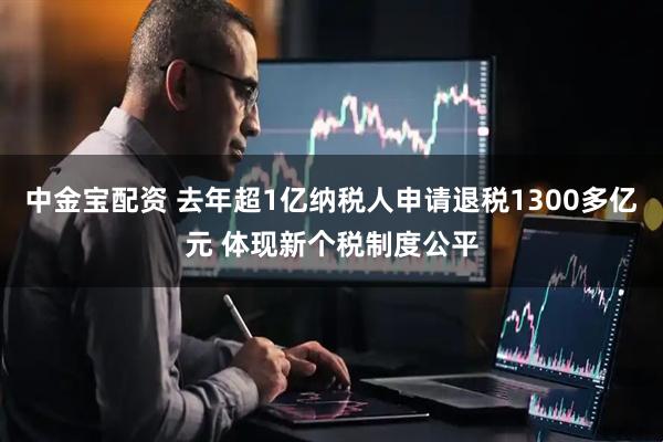 中金宝配资 去年超1亿纳税人申请退税1300多亿元 体现新个税制度公平