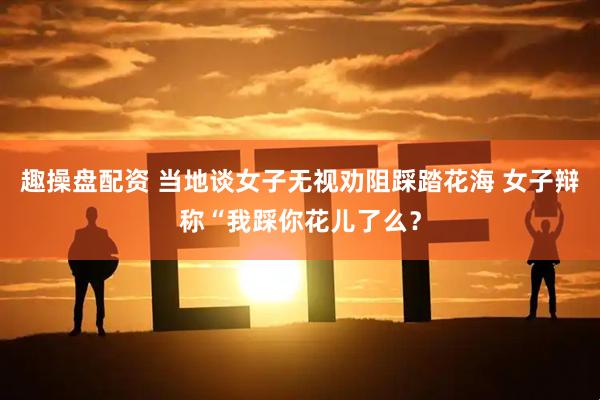 趣操盘配资 当地谈女子无视劝阻踩踏花海 女子辩称“我踩你花儿了么？
