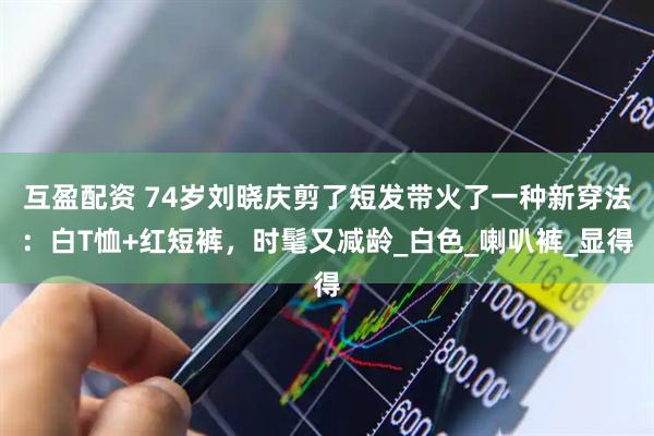 互盈配资 74岁刘晓庆剪了短发带火了一种新穿法：白T恤+红短裤，时髦又减龄_白色_喇叭裤_显得