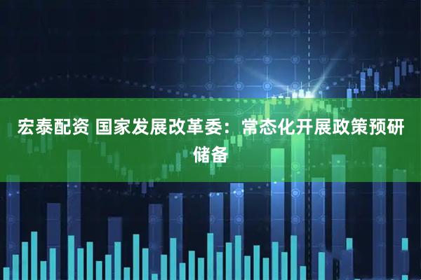 宏泰配资 国家发展改革委：常态化开展政策预研储备