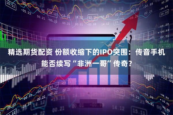 精选期货配资 份额收缩下的IPO突围：传音手机能否续写“非洲一哥”传奇？
