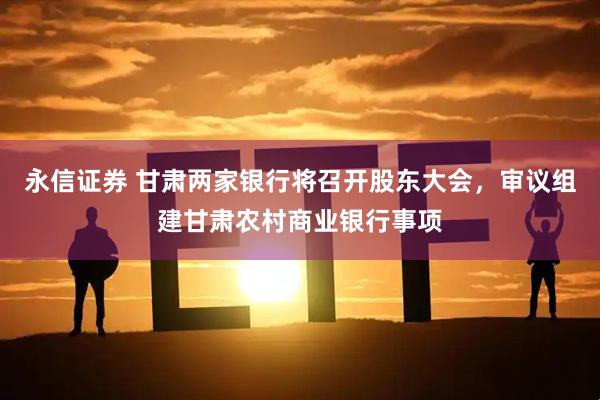 永信证券 甘肃两家银行将召开股东大会，审议组建甘肃农村商业银行事项