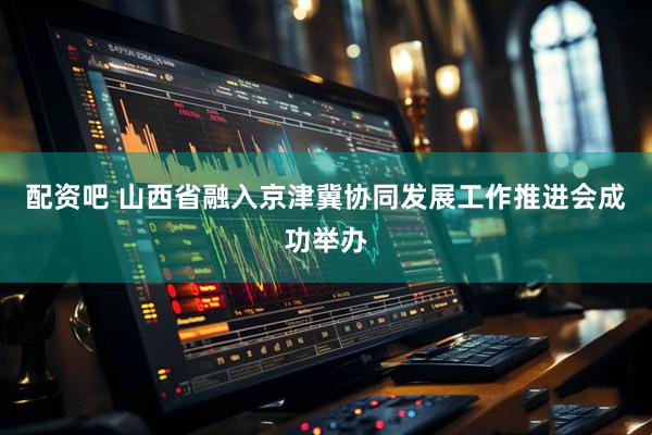 配资吧 山西省融入京津冀协同发展工作推进会成功举办