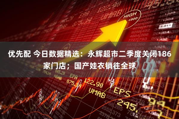 优先配 今日数据精选：永辉超市二季度关闭186家门店；国产娃衣销往全球