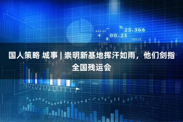 国人策略 城事 | 崇明新基地挥汗如雨，他们剑指全国残运会