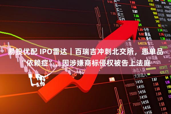 易投优配 IPO雷达｜百瑞吉冲刺北交所，患单品“依赖症”，因涉嫌商标侵权被告上法庭