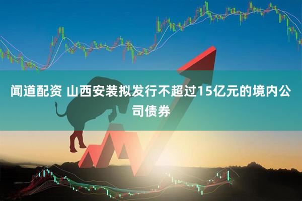 闻道配资 山西安装拟发行不超过15亿元的境内公司债券