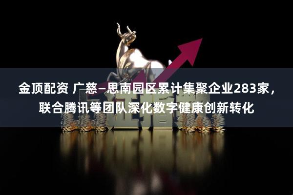金顶配资 广慈—思南园区累计集聚企业283家,联合腾讯等团队深化数字健康创新转化
