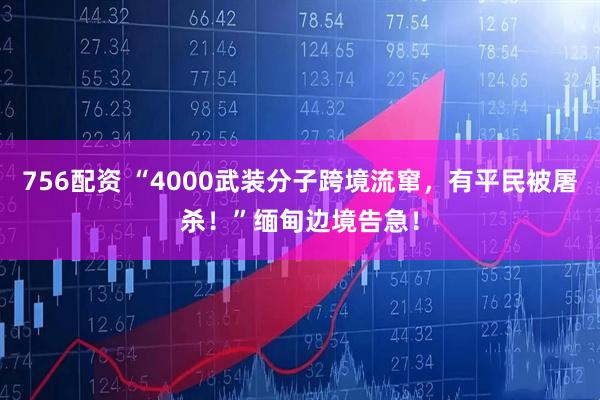 756配资 “4000武装分子跨境流窜,有平民被屠杀!”缅甸边境告急!