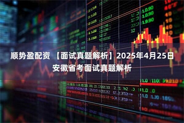顺势盈配资 【面试真题解析】2025年4月25日安徽省考面试真题解析