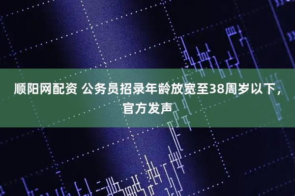 顺阳网配资 公务员招录年龄放宽至38周岁以下,官方发声