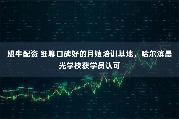 盟牛配资 细聊口碑好的月嫂培训基地,哈尔滨晨光学校获学员认可