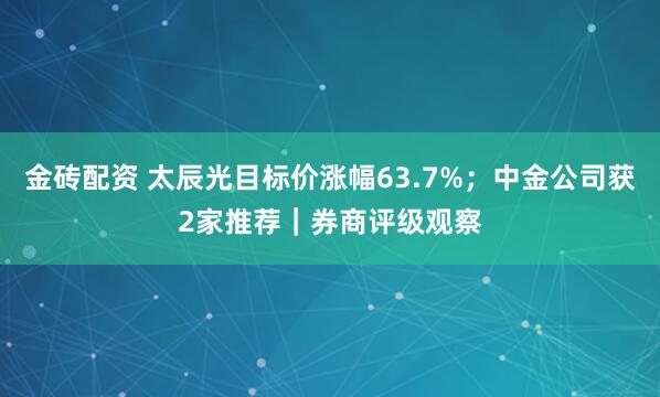 金砖配资 太辰光目标价涨幅63.7%；中金公司获2家推荐｜券商评级观察