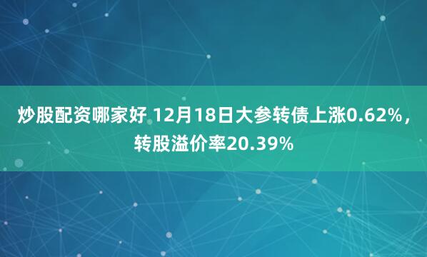 炒股配资哪家好 12月18日大参转债上涨0.62%，转股溢价率20.39%