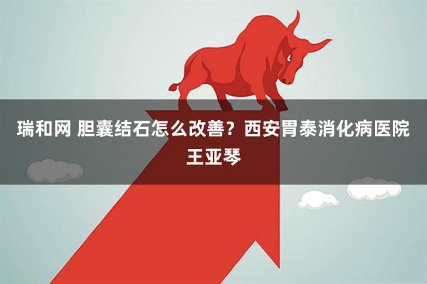 瑞和网 胆囊结石怎么改善？西安胃泰消化病医院王亚琴
