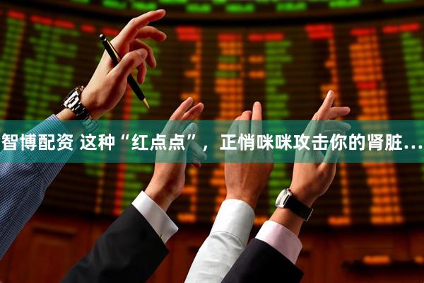 智博配资 这种“红点点”，正悄咪咪攻击你的肾脏…