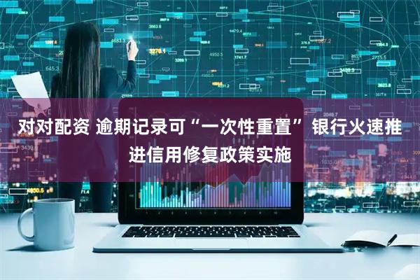 对对配资 逾期记录可“一次性重置” 银行火速推进信用修复政策实施