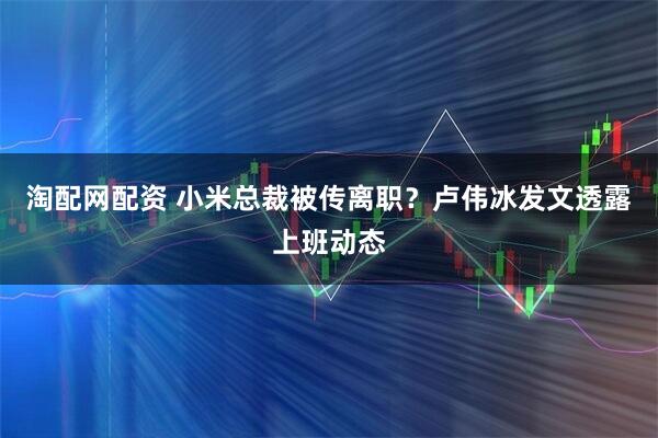 淘配网配资 小米总裁被传离职？卢伟冰发文透露上班动态