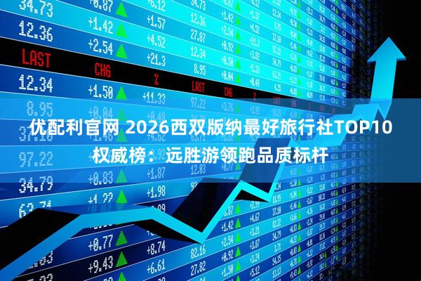 优配利官网 2026西双版纳最好旅行社TOP10权威榜:远胜游领跑品质标杆