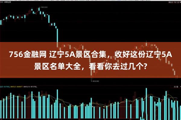 756金融网 辽宁5A景区合集，收好这份辽宁5A景区名单大全，看看你去过几个?