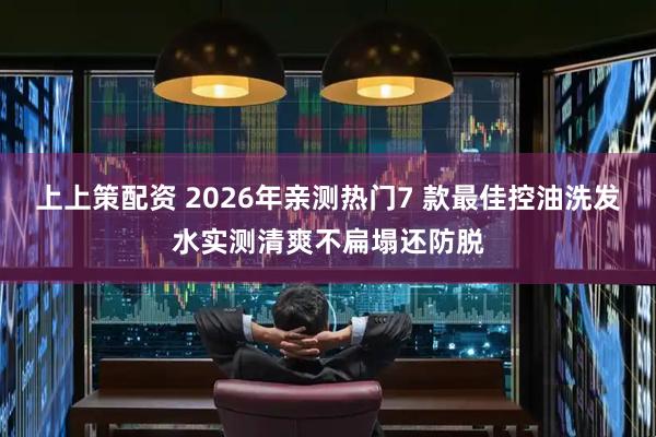 上上策配资 2026年亲测热门7 款最佳控油洗发水实测清爽不扁塌还防脱