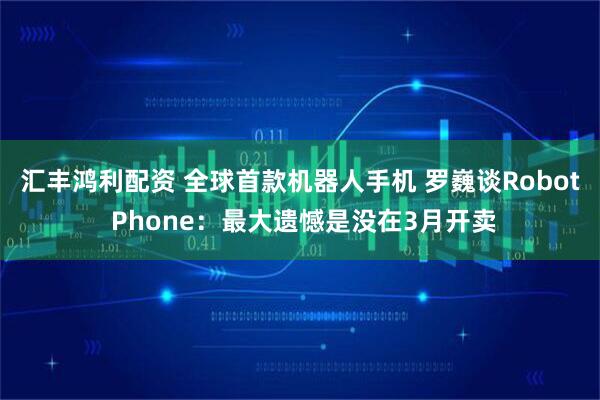 汇丰鸿利配资 全球首款机器人手机 罗巍谈Robot Phone：最大遗憾是没在3月开卖